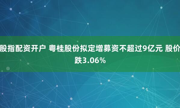 股指配资开户 粤桂股份拟定增募资不超过9亿元 股价跌3.06%