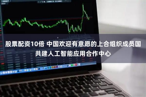 股票配资10倍 中国欢迎有意愿的上合组织成员国共建人工智能应用合作中心