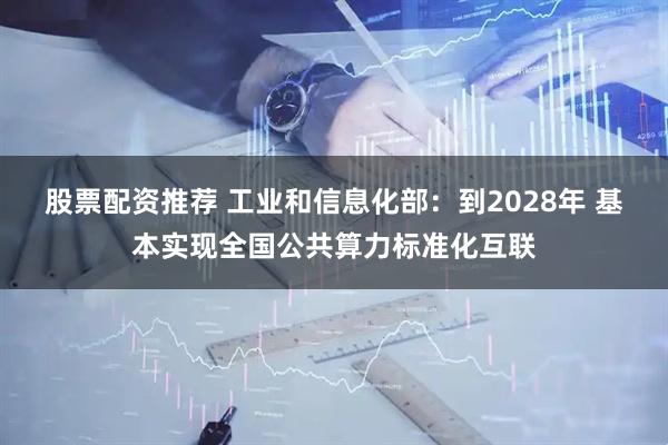 股票配资推荐 工业和信息化部：到2028年 基本实现全国公共算力标准化互联