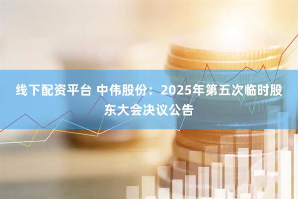 线下配资平台 中伟股份：2025年第五次临时股东大会决议公告