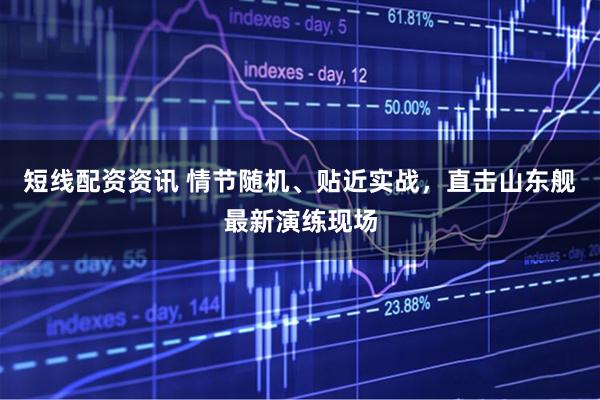 短线配资资讯 情节随机、贴近实战，直击山东舰最新演练现场