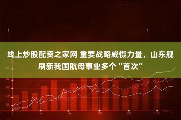 线上炒股配资之家网 重要战略威慑力量，山东舰刷新我国航母事业多个“首次”
