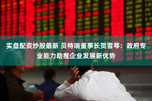 实盘配资炒股最新 贝特瑞董事长贺雪琴：政府专业能力助推企业发展新优势