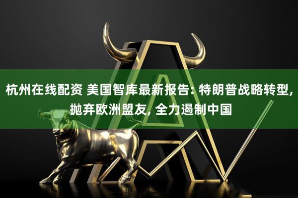 杭州在线配资 美国智库最新报告: 特朗普战略转型, 抛弃欧洲盟友, 全力遏制中国