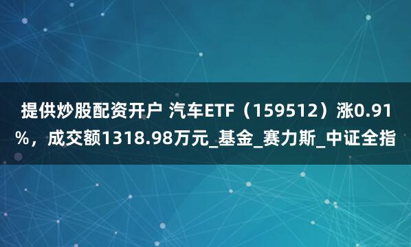 提供炒股配资开户 汽车ETF（159512）涨0.91%，成交额1318.98万元_基金_赛力斯_中证全指