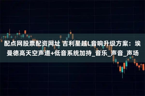配点网股票配资网址 吉利星越L音响升级方案：埃曼德高天空声道+低音系统加持_音乐_声音_声场