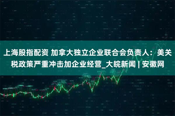 上海股指配资 加拿大独立企业联合会负责人：美关税政策严重冲击加企业经营_大皖新闻 | 安徽网